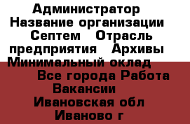 Администратор › Название организации ­ Септем › Отрасль предприятия ­ Архивы › Минимальный оклад ­ 25 000 - Все города Работа » Вакансии   . Ивановская обл.,Иваново г.